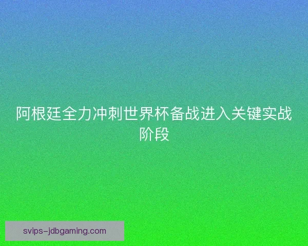 阿根廷全力冲刺世界杯备战进入关键实战阶段