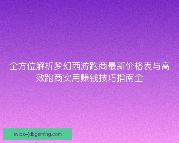 全方位解析梦幻西游跑商最新价格表与高效跑商实用赚钱技巧指南全