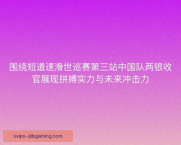 围绕短道速滑世巡赛第三站中国队两银收官展现拼搏实力与未来冲击力