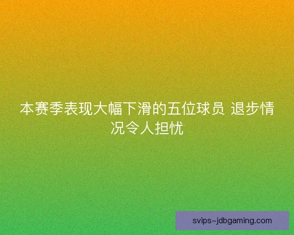 本赛季表现大幅下滑的五位球员 退步情况令人担忧