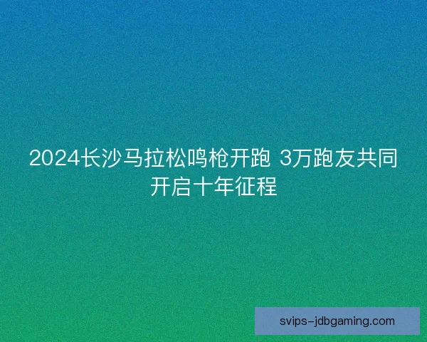 2024长沙马拉松鸣枪开跑 3万跑友共同开启十年征程